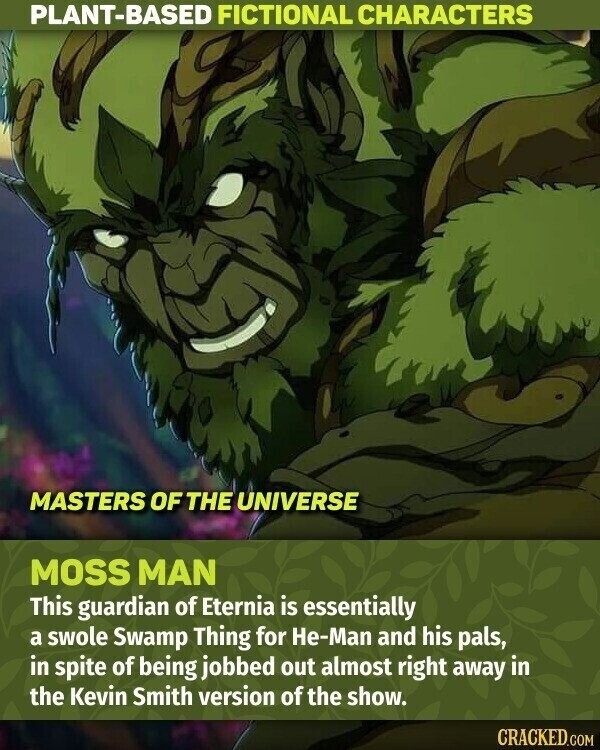 PLANT-BASED FICTIONAL CHARACTERS MASTERS OF THE UNIVERSE MOSS MAN This guardian of Eternia is essentially a swole Swamp Thing for He-Man and his pals, in spite of being jobbed out almost right away in the Kevin Smith version of the show. CRACKED.COM