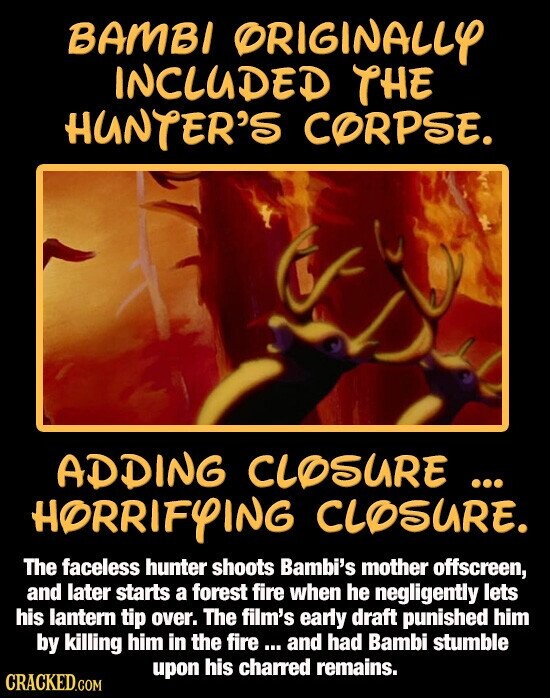 BAMBI ORIGINALLY INCLUDED THE HUNTER'S CORPSE. ADDING CLOSURE ... ... HORRIFYING CLOSURE. The faceless hunter shoots Bambi's mother offscreen, and later starts a forest fire when he negligently lets his lantern tip over. The film's early draft punished him by killing him in the fire ... and had Bambi stumble upon his charred remains. CRACKED.COM
