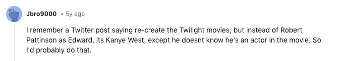 Jbro9000 5y ago I remember a Twitter post saying re-create the Twilight movies, but instead of Robert Pattinson as Edward, its Kanye West, except he doesnt know he's an actor in the movie. So I'd probably do that.
