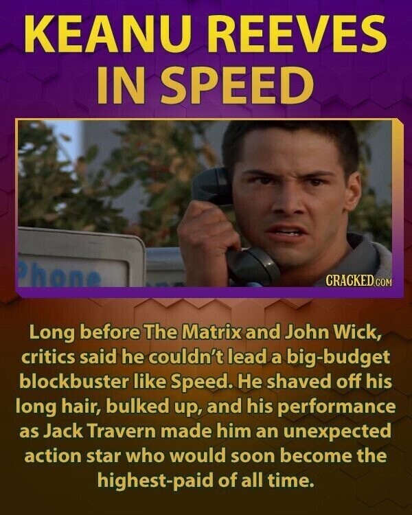 KEANU REEVES IN SPEED Phone CRACKED.COM Long before The Matrix and John Wick, critics said he couldn't lead a big-budget blockbuster like Speed. Не shaved off his long hair, bulked up, and his performance as Jack Travern made him an unexpected action star who would soon become the highest-paid of all time.