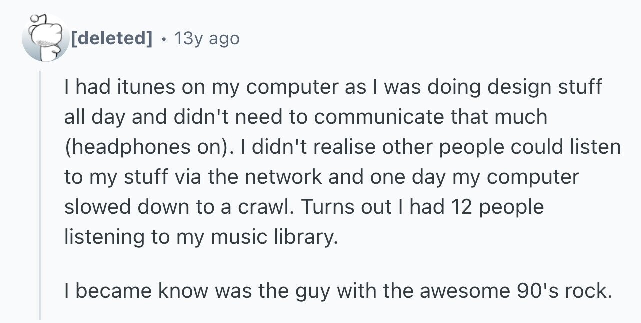 . 13y ago I had itunes on my computer as I was doing design stuff all day and didn't need to communicate that much (headphones on). I didn't realise other people could listen to my stuff via the network and one day my computer slowed down to a crawl. Turns out I had 12 people listening to my music library. I became know was the guy with the awesome 90's rock.