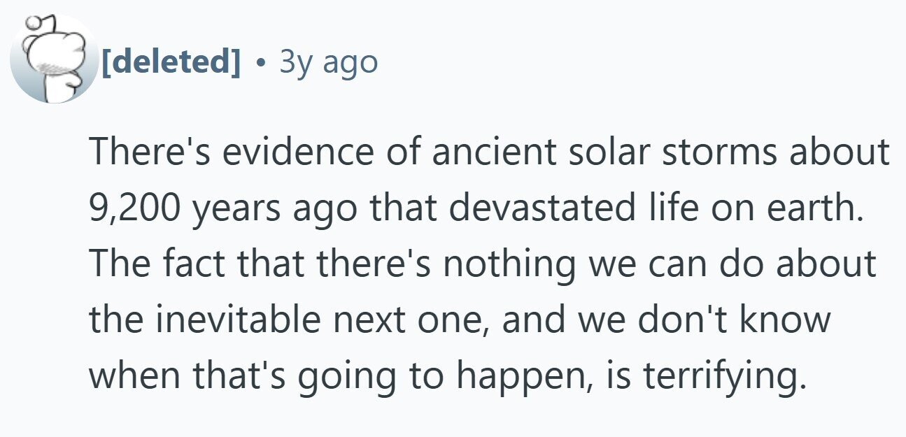 a 3y ago There's evidence of ancient solar storms about 9,200 years ago that devastated life on earth. The fact that there's nothing we can do about the inevitable next one, and we don't know when that's going to happen, is terrifying.