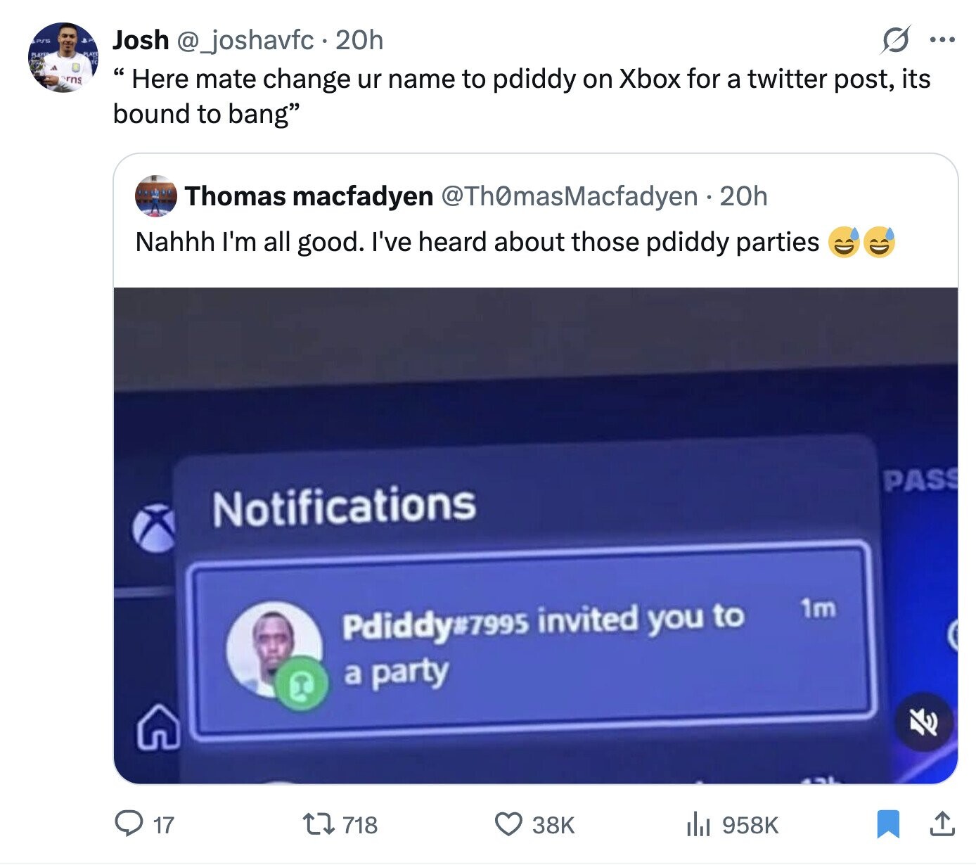 S ... Josh @_joshavfc. 2 20h rns Here mate change ur name to pdiddy on Xbox for a twitter post, its bound to bang Thomas macfadyen @ThOmasMacfadyen 20h Nahhh I'm all good. I've heard about those pdiddy parties PASS Notifications 1m Pdiddy7995 invited you to a party 17 718 38K 958K