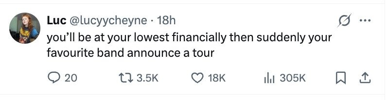 Luc @lucyycheyne.1 18h ... you'll be at your lowest financially then suddenly your favourite band announce a tour 20 3.5K 18K 305K