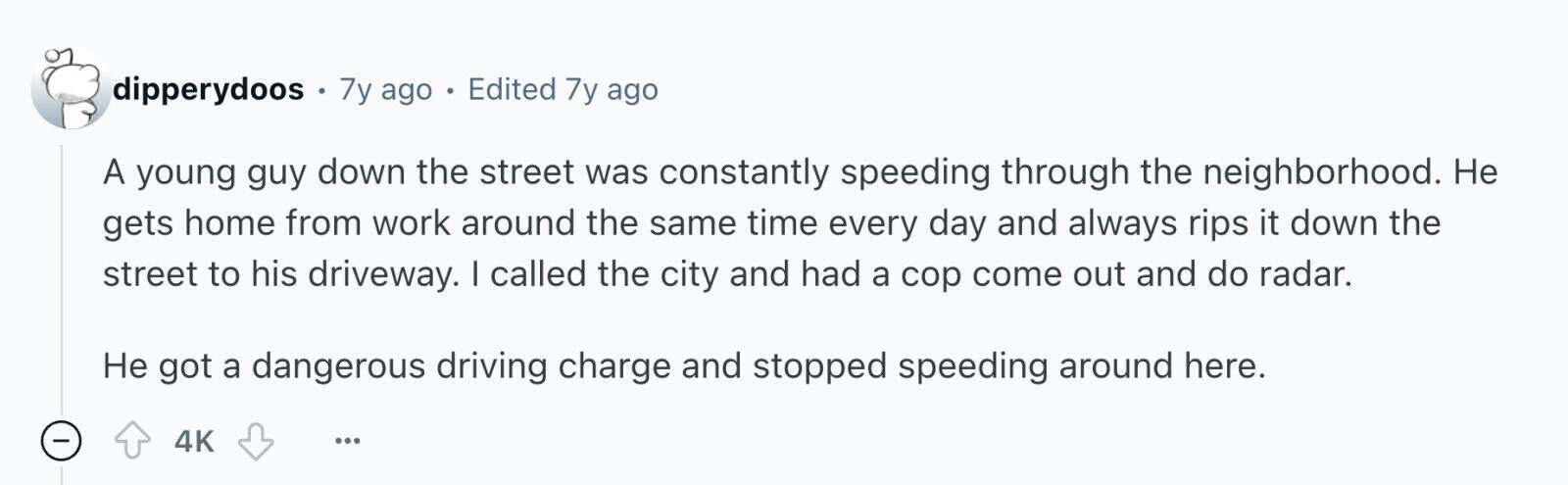 dipperydoos . 7y ago . Edited 7y ago A young guy down the street was constantly speeding through the neighborhood. Не gets home from work around the same time every day and always rips it down the street to his driveway. I called the city and had a cop come out and do radar. Не got a dangerous driving charge and stopped speeding around here. - 4K ...