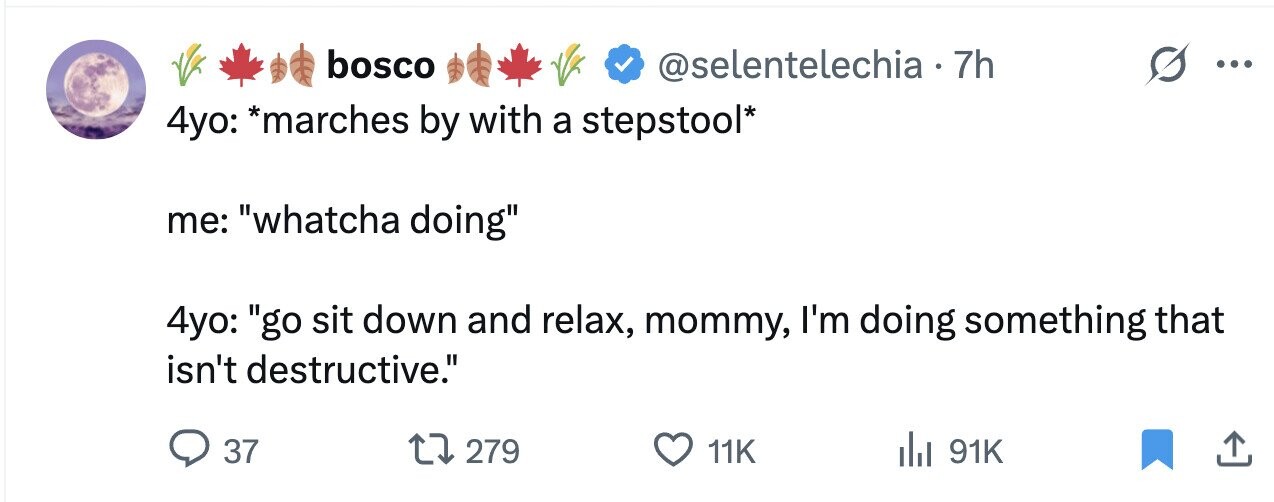 bosco @selentelechia•7 7h ... 4yo: *marches by with a stepstool* me: whatcha doing 4yo: go sit down and relax, mommy, I'm doing something that isn't destructive. 37 279 11K 91K