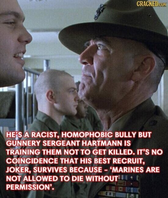 CRACKED.COM HE'S A RACIST, HOMOPHOBIC BULLY BUT GUNNERY SERGEANT HARTMANN IS TRAINING THEM NOT TO GET KILLED. IT'S NO COINCIDENCE THAT HIS BEST RECRUIT, JOKER, SURVIVES BECAUSE-'MARINES ARE NOT ALLOWED TO DIE WITHOUT PERMISSION'.
