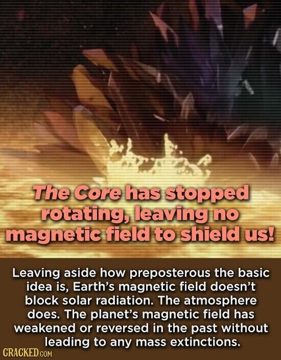 The Core has stopped rotating, leaving no magnetic field to shield us! Leaving aside how preposterous the basic idea is, Earth's magnetic field doesn't block solar radiation. The atmosphere does. The planet's magnetic field has weakened or reversed in the past without leading to any mass extinctions. CRACKED.COM