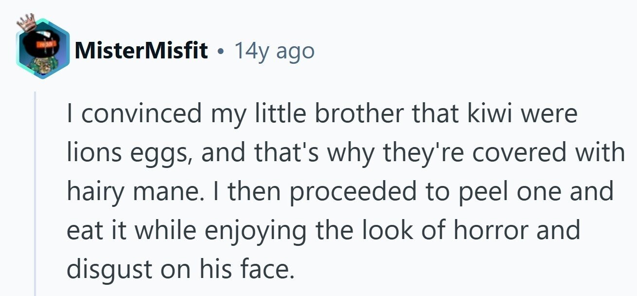 MisterMisfit 14y ago I convinced my little brother that kiwi were lions eggs, and that's why they're covered with hairy mane. I then proceeded to peel one and eat it while enjoying the look of horror and disgust on his face. 