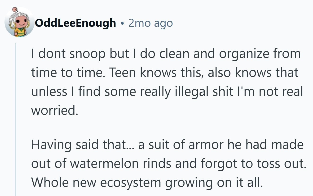 OddLeeEnough 2mo ago I dont snoop but I do clean and organize from time to time. Teen knows this, also knows that unless I find some really illegal shit I'm not real worried. Having said that... a suit of armor he had made out of watermelon rinds and forgot to toss out. Whole new ecosystem growing on it all.