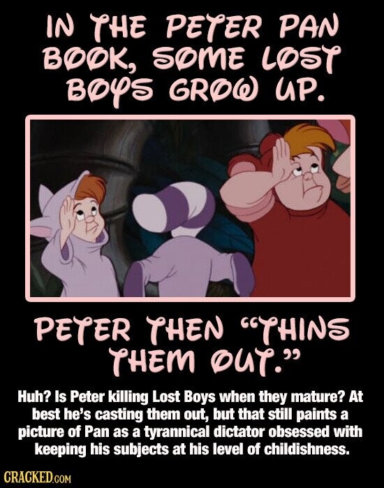 IN THE PETER PAN ВОФК, SOME LOST BOYS GROW UP. PETER THEN THINS THEM OUT. Huh? Is Peter killing Lost Boys when they mature? At best he's casting them out, but that still paints a picture of Pan as a tyrannical dictator obsessed with keeping his subjects at his level of childishness. CRACKED.COM