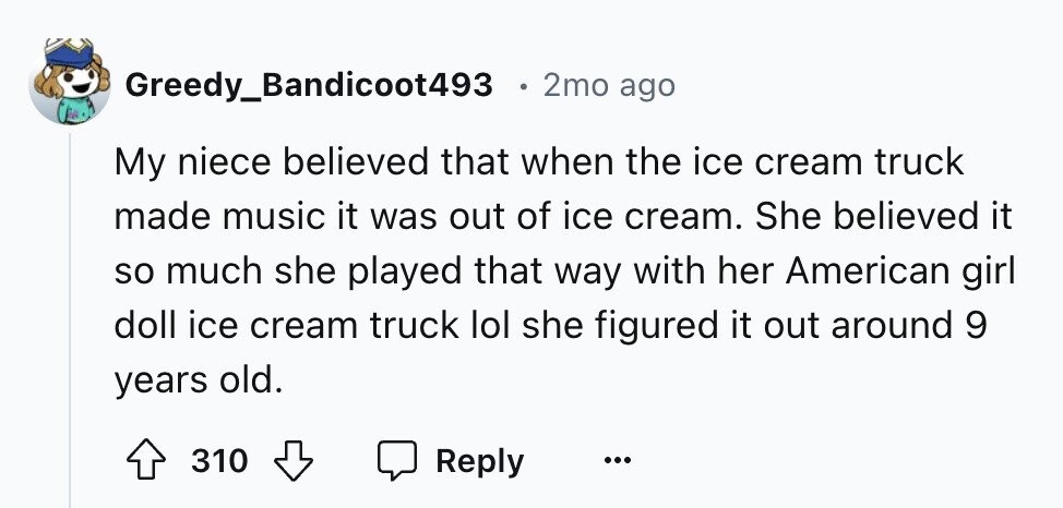 Greedy_Bandicoot493 2mo ago My niece believed that when the ice cream truck made music it was out of ice cream. She believed it so much she played that way with her American girl doll ice cream truck lol she figured it out around 9 years old. 310 Reply ...