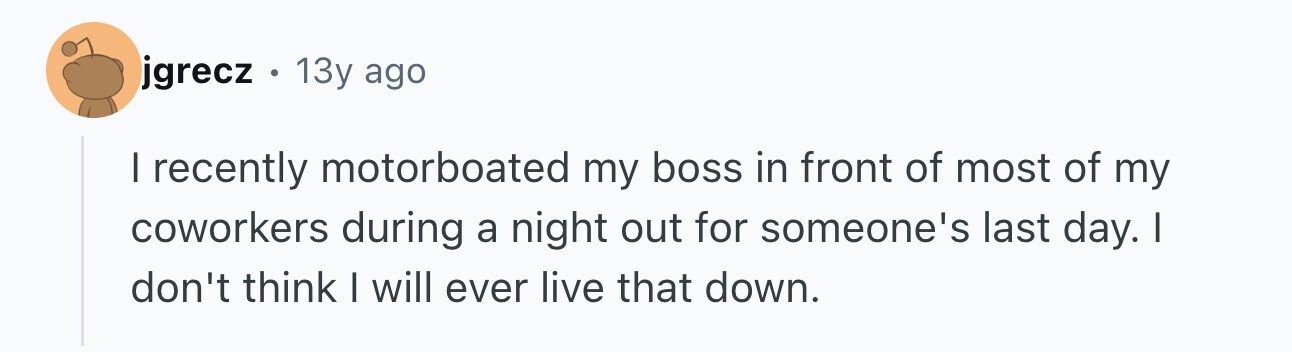 jgrecz . 13y ago I recently motorboated my boss in front of most of my coworkers during a night out for someone's last day. I don't think I will ever live that down.