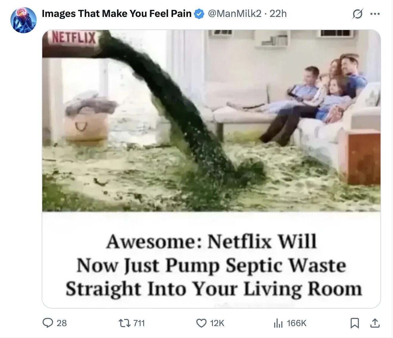 @ManMilk2.22h O Images That Make You Feel Pain ... NETFLIX Awesome: Netflix Will Now Just Pump Septic Waste Straight Into Your Living Room 28 711 166K 12K