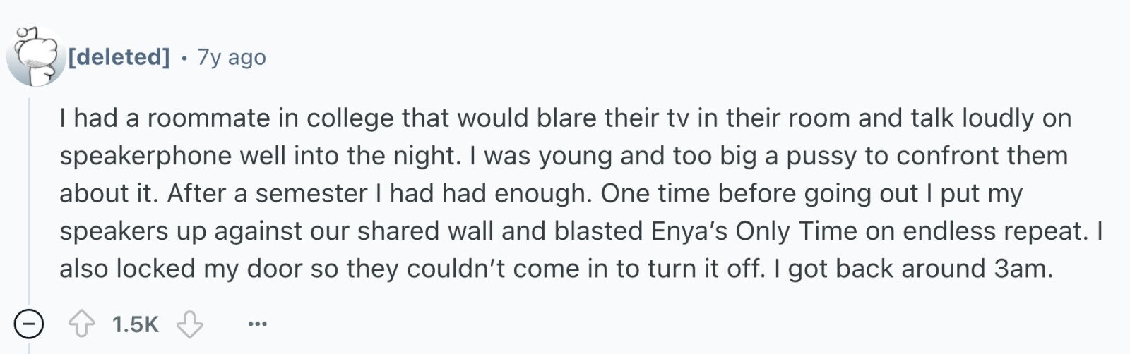 . 7y ago I had a roommate in college that would blare their tv in their room and talk loudly on speakerphone well into the night. I was young and too big a pussy to confront them about it. After a semester I had had enough. One time before going out I put my speakers up against our shared wall and blasted Enya's Only Time on endless repeat. I also locked my door so they couldn't come in to turn it off. I got back around 3am. - 1.5K ...