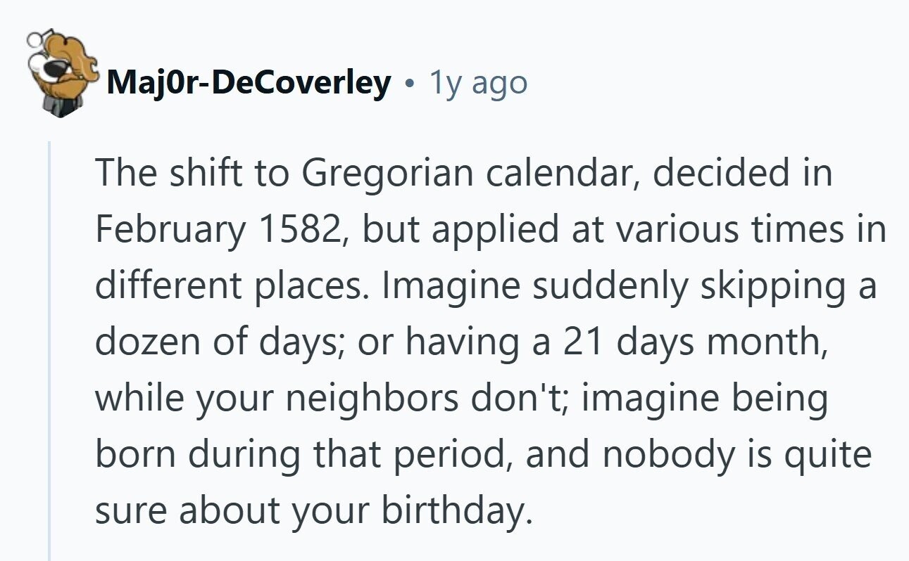 MajOr-DeCoverley 1y ago The shift to Gregorian calendar, decided in February 1582, but applied at various times in different places. Imagine suddenly skipping a dozen of days; or having a 21 days month, while your neighbors don't; imagine being born during that period, and nobody is quite sure about your birthday. 