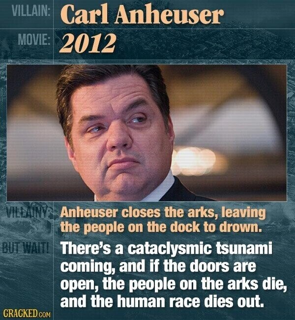 VILLAIN: Carl Anheuser MOVIE: 2012 VILLAINV Anheuser closes the arks, leaving the people on the dock to drown. BUT WAIT! There's a cataclysmic tsunami coming, and if the doors are open, the people on the arks die, and the human race dies out. CRACKED.COM