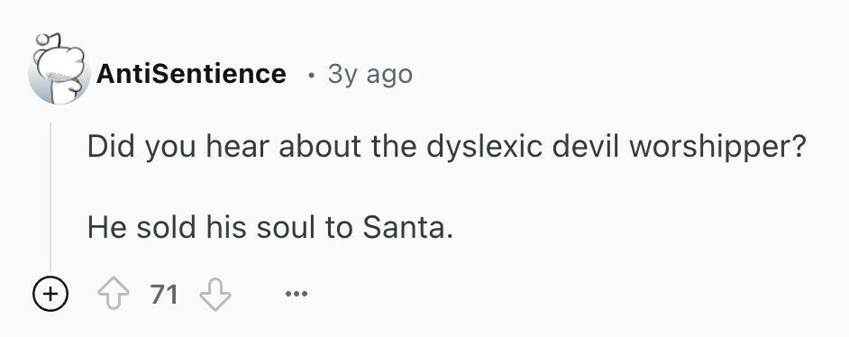 AntiSentience ® 3y ago Did you hear about the dyslexic devil worshipper? Не sold his soul to Santa. + 71 ...