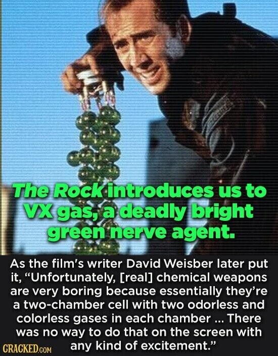 The Rock introduces us to VX gas, a deadly bright green nerve agent. As the film's writer David Weisber later put it, Unfortunately,  chemical weapons are very boring because essentially they're a two-chamber cell with two odorless and colorless gases in each chamber ... There was no way to do that on the screen with any kind of excitement. CRACKED.COM