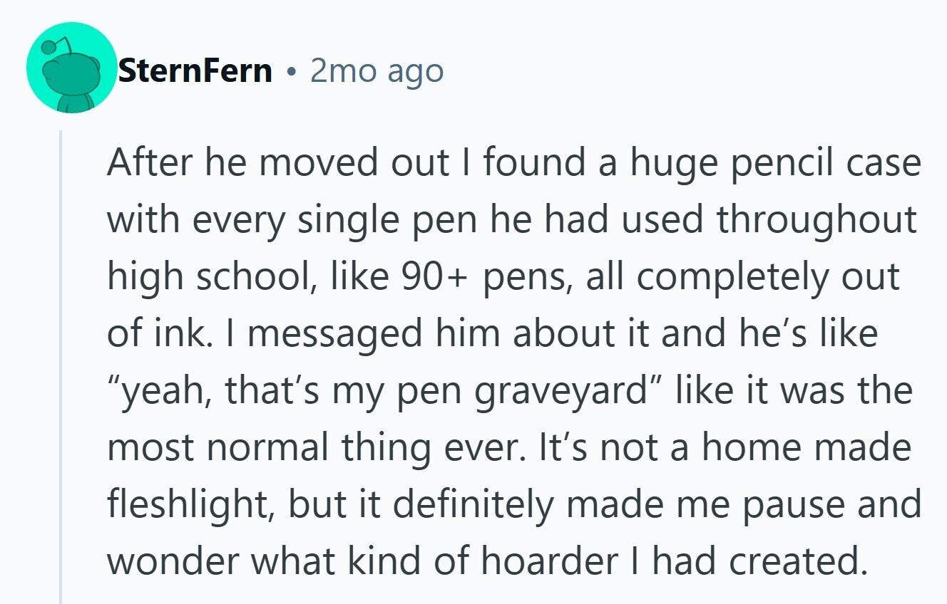SternFern 2mo ago After he moved out I found a huge pencil case with every single pen he had used throughout high school, like 90+ pens, all completely out of ink. I messaged him about it and he's like yeah, that's my pen graveyard like it was the most normal thing ever. It's not a home made fleshlight, but it definitely made me pause and wonder what kind of hoarder I had created.