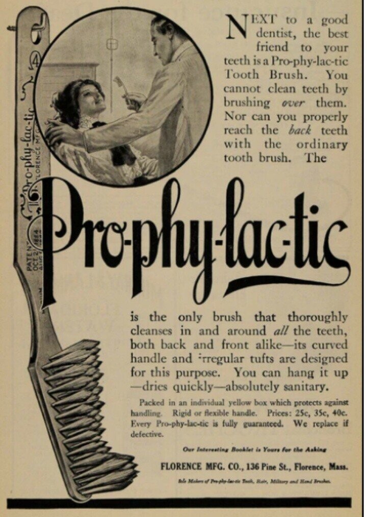 N EXT dentist, to the a good best friend to your teeth is a Pro-phy-lac-tic Tooth Brush. You cannot clean teeth by brushing over them. Nor can you properly reach the back teeth with the ordinary LORENCE MFC Dro-phy-lac-tic 1884 OCT 2 PATEN AUG is only tooth that brush. thoroughly Prophylistic the brush The cleanses in and around all the teeth, both back and front alike-its curved handle and rregular tufts are designed for this purpose. You can hang it up -dries quickly-absolutely sanitary. Packed in an individual yellow box which protects against handling. Rigid or flexible handle. Prices: 25c, 35c,