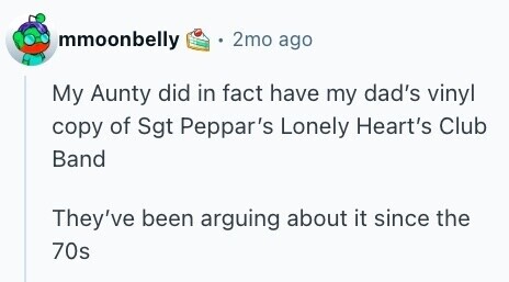 mmoonbelly 2mo ago My Aunty did in fact have my dad's vinyl copy of Sgt Peppar's Lonely Heart's Club Band They've been arguing about it since the 70s