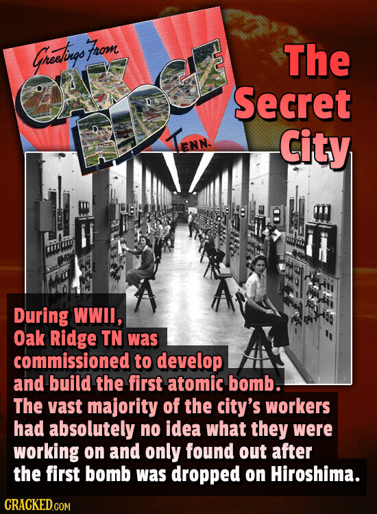 Greetings From The BX Secret B G TENNA City During WWII, Oak Ridge TN was commissioned to develop and build the first atomic bomb. The vast majority of the city's workers had absolutely no idea what they were working on and only found out after the first bomb was dropped on Hiroshima. CRACKED.COM