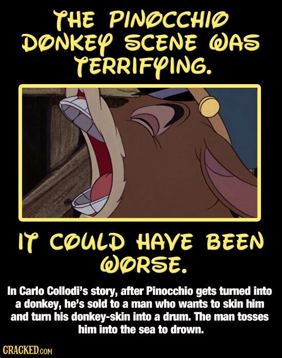 THE PINOCCHIO DONKEY SCENE WAS TERRIFYING. IT COULD HAVE BEEN WORSE. In Carlo Collodi's story, after Pinocchio gets turned into a donkey, he's sold to a man who wants to skin him and turn his donkey-skin into a drum. The man tosses him into the sea to drown. CRACKED.COM