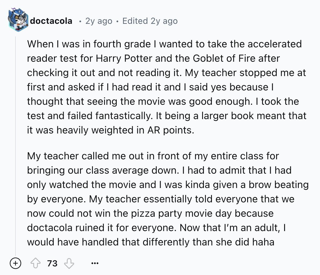doctacola 2y ago Edited 2y ago When I was in fourth grade I wanted to take the accelerated reader test for Harry Potter and the Goblet of Fire after checking it out and not reading it. My teacher stopped me at first and asked if I had read it and I said yes because I thought that seeing the movie was good enough. I took the test and failed fantastically. It being a larger book meant that it was heavily weighted in AR points. My teacher called me out in front of my entire class for bringing our class average