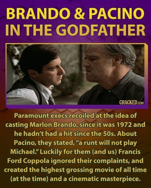 BRANDO & PACINO IN THE GODFATHER CRACKED.COM Paramount execs recoiled at the idea of casting Marlon Brando, since it was 1972 and he hadn't had a hit since the 50s. About Pacino, they stated, a runt will not play Michael. Luckily for them (and us) Francis Ford Coppola ignored their complaints, and created the highest grossing movie of all time (at the time) and a cinematic masterpiece.