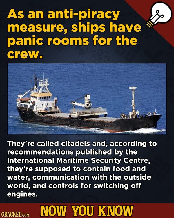 As an anti-piracy measure, ships have panic rooms for the crew. They're called citadels and, according to recommendations published by the International Maritime Security Centre, they're supposed to contain food and water, communication with the outside world, and controls for switching off engines. NOW YOU KNOW CRACKED.COM