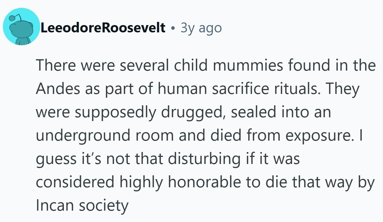 LeeodoreRoosevelt Зу ago There were several child mummies found in the Andes as part of human sacrifice rituals. They were supposedly drugged, sealed into an underground room and died from exposure. I guess it's not that disturbing if it was considered highly honorable to die that way by Incan society