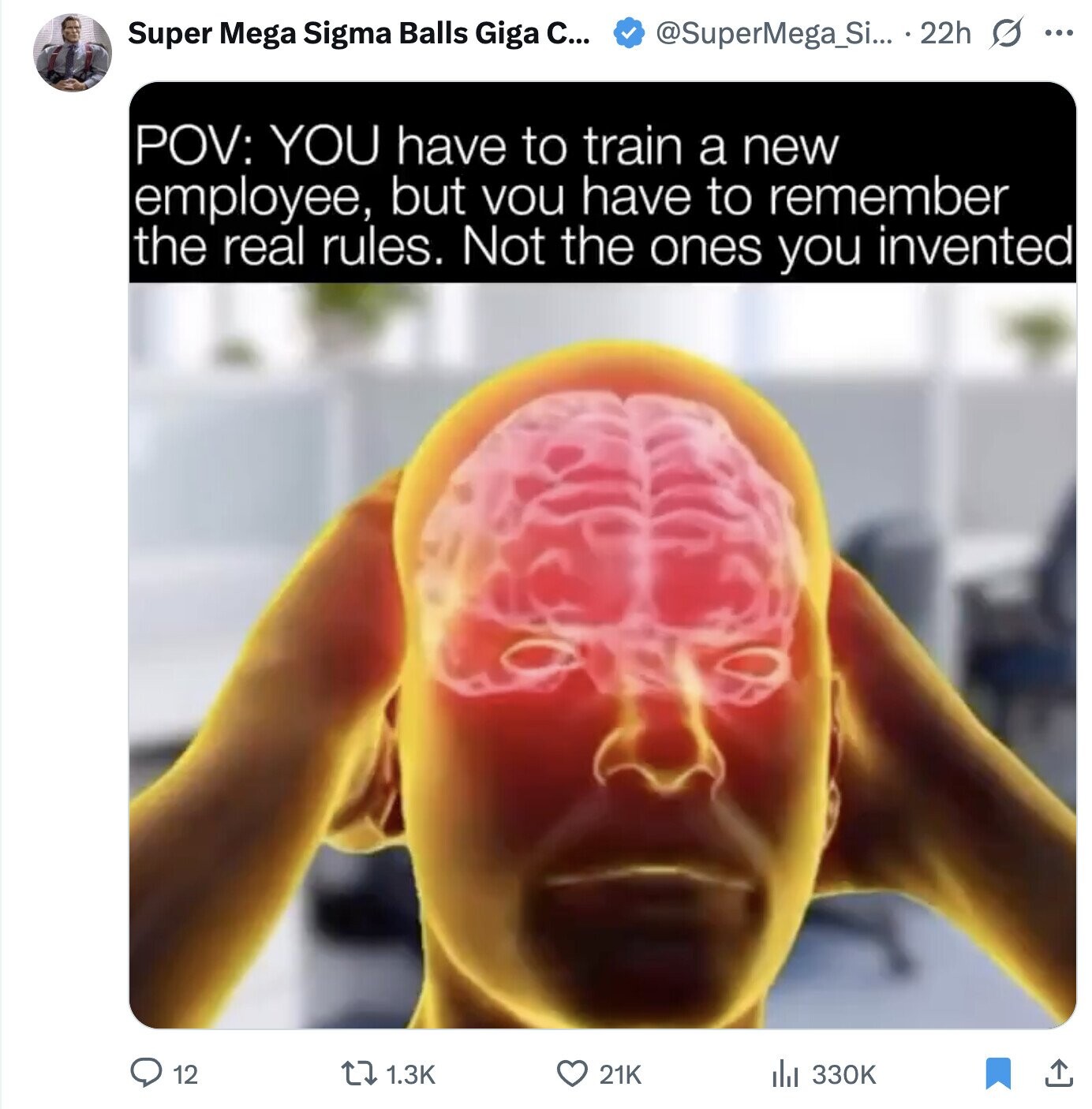 Super Mega Sigma Balls Giga C... @SuperMega_Si... 22h s ... POV: YOU have to train a new employee, but vou have to remember the real rules. Not the ones you invented 12 1.3K 21K 330K