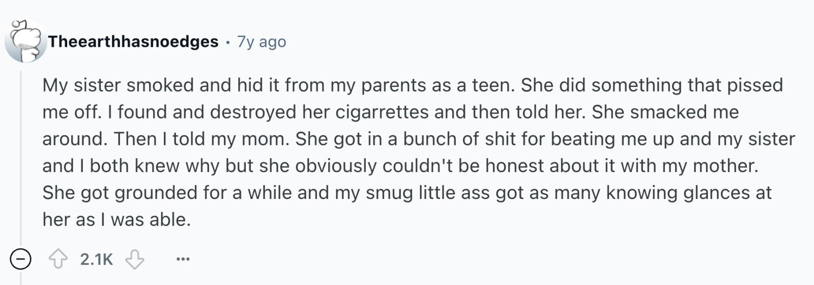 Theearthhasnoedges с 7y ago My sister smoked and hid it from my parents as a teen. She did something that pissed me off. I found and destroyed her cigarrettes and then told her. She smacked me around. Then I told my mom. She got in a bunch of shit for beating me up and my sister and I both knew why but she obviously couldn't be honest about it with my mother. She got grounded for a while and my smug little ass got as many knowing glances at her as I was able. - 2.1K ...