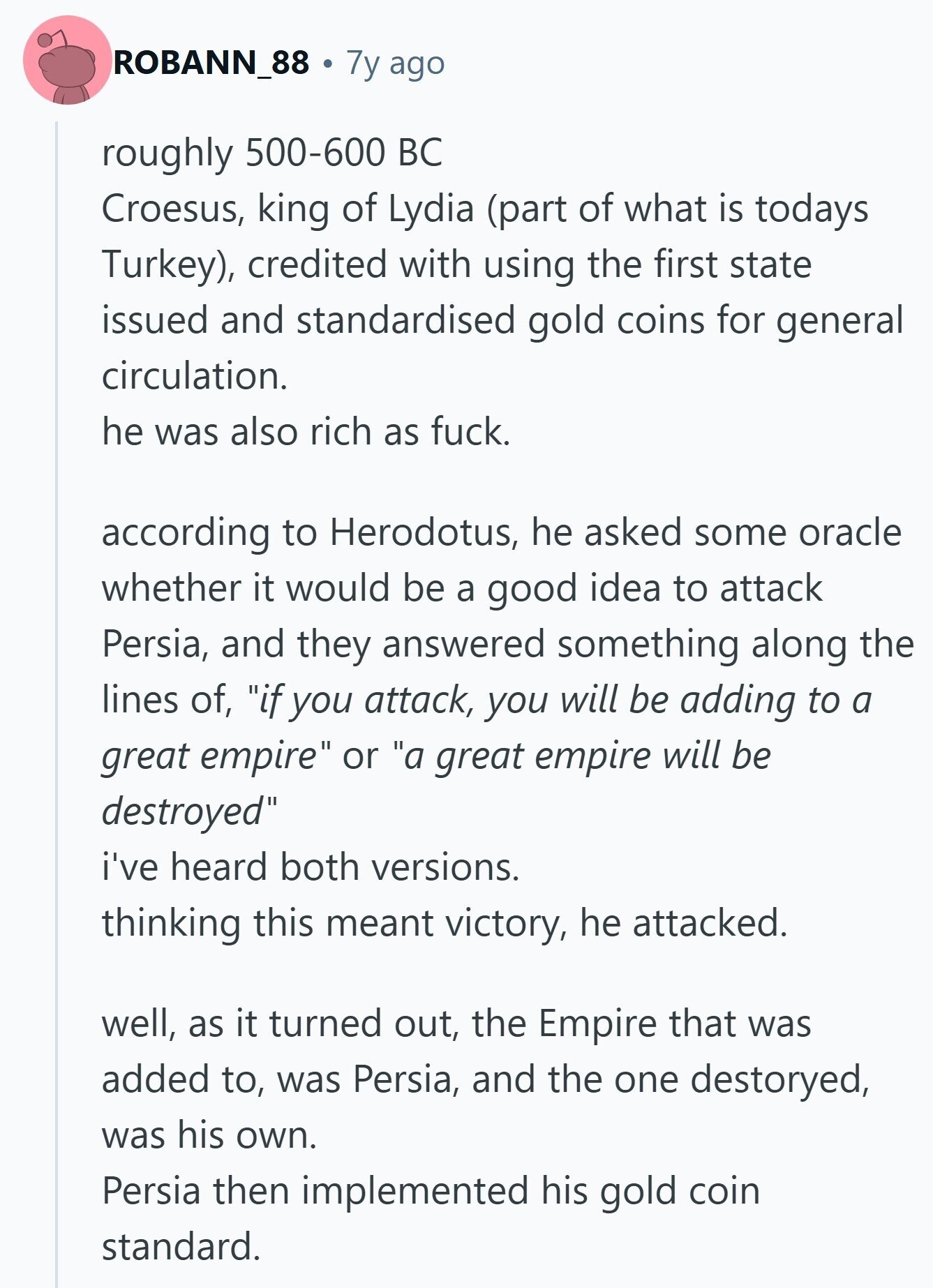 ROBANN_88 7y ago roughly 500-600 BC Croesus, king of Lydia (part of what is todays Turkey), credited with using the first state issued and standardised gold coins for general circulation. he was also rich as fuck. according to Herodotus, he asked some oracle whether it would be a good idea to attack Persia, and they answered something along the lines of, if you attack, you will be adding to a great empire or a great empire will be destroyed i've heard both versions. thinking this meant victory, he attacked. well, as it turned out, the Empire that was added to,