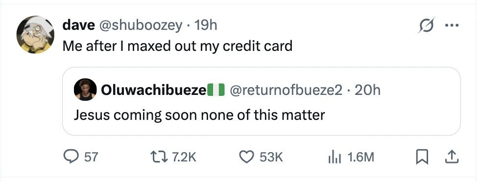 dave @shuboozey 19h ... Me after I maxed out my credit card Oluwachibueze @returnofbueze2.20h Jesus coming soon none of this matter 57 7.2K 53K 1.6M