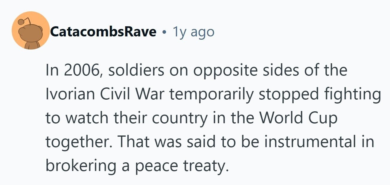 CatacombsRave . 1y ago In 2006, soldiers on opposite sides of the Ivorian Civil War temporarily stopped fighting to watch their country in the World Cup together. That was said to be instrumental in brokering a peace treaty. 