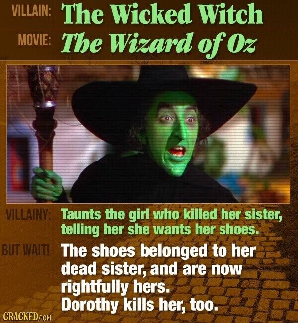VILLAIN: The Wicked Witch MOVIE: The Wizard of Oz VILLAINY: Taunts the girl who killed her sister, telling her she wants her shoes. BUT WAIT! The shoes belonged to her dead sister, and are now rightfully hers. Dorothy kills her, too. CRACKED.COM
