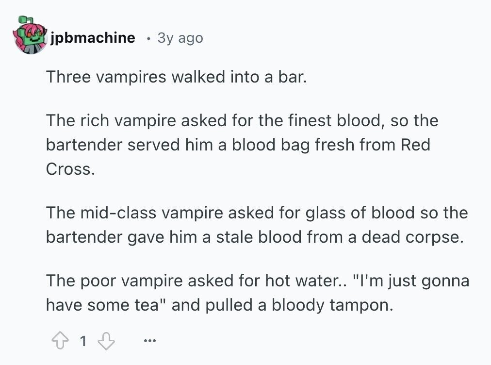 jpbmachine 3y ago Three vampires walked into a bar. The rich vampire asked for the finest blood, so the bartender served him a blood bag fresh from Red Cross. The mid-class vampire asked for glass of blood so the bartender gave him a stale blood from a dead corpse. The poor vampire asked for hot water.. I'm just gonna have some tea and pulled a bloody tampon. 1 ...