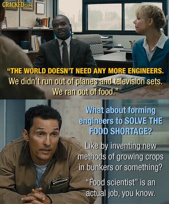 GRACKED COM THE WORLD DOESN'T NEED ANY MORE ENGINEERS. We didn't run out of planes and television sets. We ran out of food. What about forming engineers to SOLVE THE FOOD SHORTAGE? Like by inventing new methods of growing crops in bunkers or something? Food scientist is an actual job, you know.
