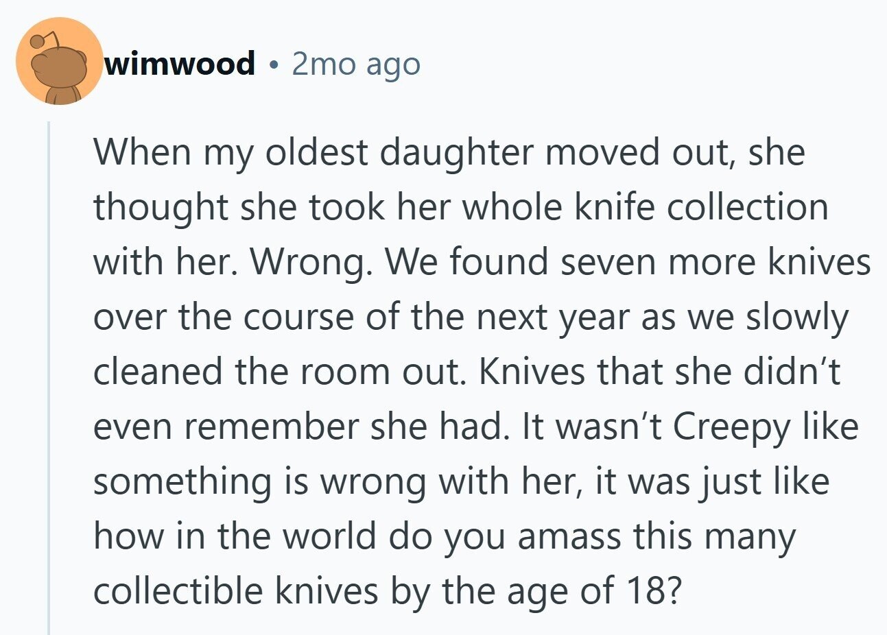 wimwood 2mo ago When my oldest daughter moved out, she thought she took her whole knife collection with her. Wrong. We found seven more knives over the course of the next year as we slowly cleaned the room out. Knives that she didn't even remember she had. It wasn't Creepy like something is wrong with her, it was just like how in the world do you amass this many collectible knives by the age of 18?