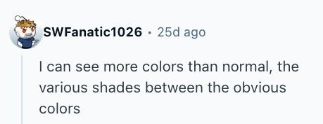 SWFanatic1026 . 25d ago I can see more colors than normal, the various shades between the obvious colors