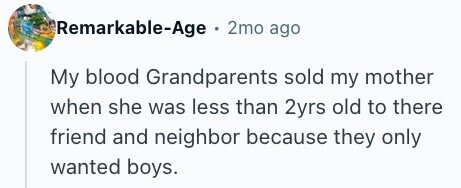 Remarkable-Age . 2mo ago My blood Grandparents sold my mother when she was less than 2yrs old to there friend and neighbor because they only wanted boys.