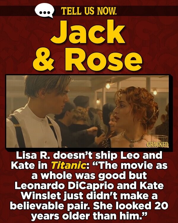 TELL US NOW. Jack & Rose GRACKED Lisa R. doesn't ship Leo and Kate in Titanic: The movie as a whole was good but Leonardo Dicaprio and Kate Winslet just didn't make a believable pair. She looked 20 years older than him.
