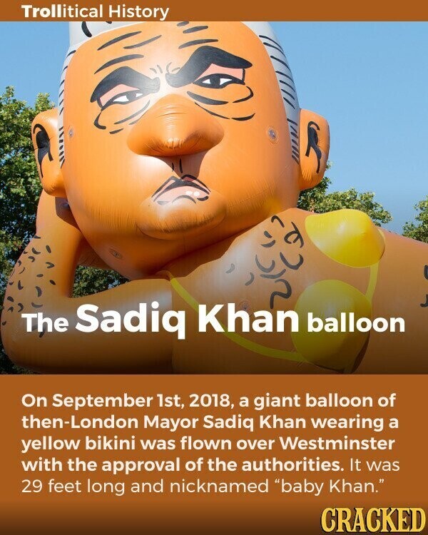 Trollitical History The Sadiq Khan balloon On September 1st, 2018, a giant balloon of then-London Mayor Sadiq Khan wearing a yellow bikini was flown over Westminster with the approval of the authorities. It was 29 feet long and nicknamed baby Khan. CRACKED