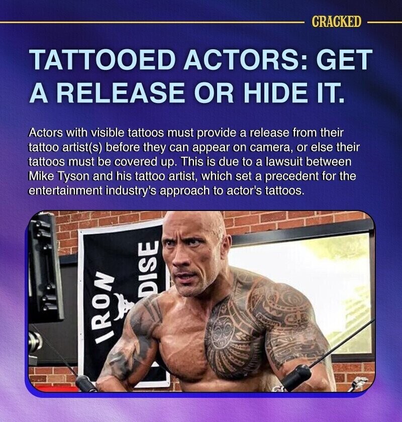 CRACKED TATTOOED ACTORS: GET A RELEASE OR HIDE IT. Actors with visible tattoos must provide a release from their tattoo artist(s) before they can appear on camera, or else their tattoos must be covered up. This is due to a lawsuit between Mike Tyson and his tattoo artist, which set a precedent for the entertainment industry's approach to actor's tattoos. DISE IRON