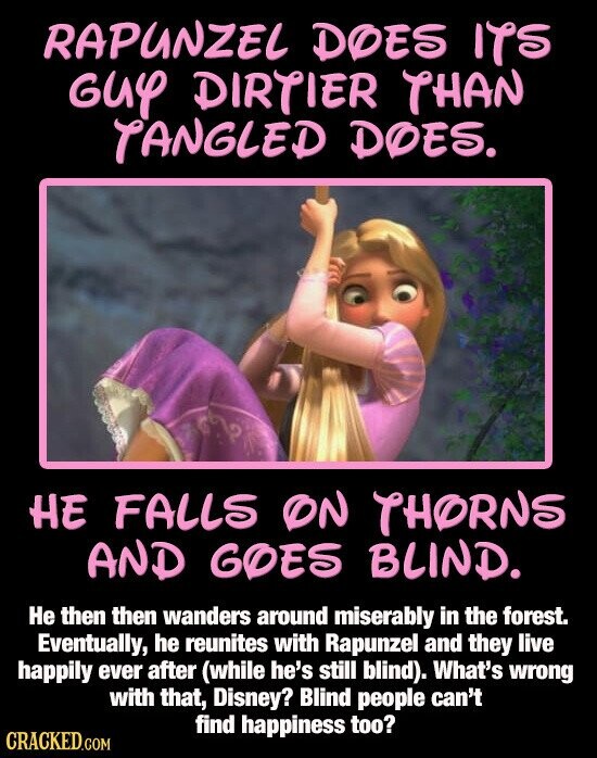 RAPUNZEL DOES ITS GUY DIRTIER THAN TANGLED DOES. HE FALLS ON THORNS AND GOES BLIND. Не then then wanders around miserably in the forest. Eventually, he reunites with Rapunzel and they live happily ever after (while he's still blind). What's wrong with that, Disney? Blind people can't find happiness too? CRACKED.COM