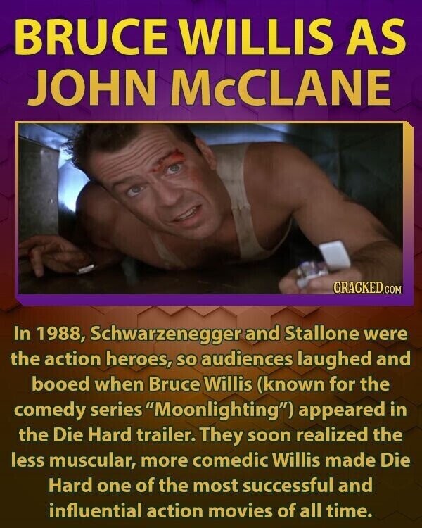 BRUCE WILLIS AS JOHN McCLANE CRACKED.COM In 1988, Schwarzenegger and Stallone were the action heroes, so audiences laughed and booed when Bruce Willis (known for the comedy series Moonlighting) appeared in the Die Hard trailer. They soon realized the less muscular, more comedic Willis made Die Hard one of the most successful and influential action movies of all time.