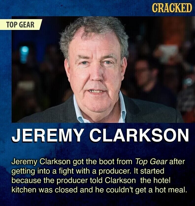 CRACKED TOP GEAR JEREMY CLARKSON Jeremy Clarkson got the boot from Top Gear after getting into a fight with a producer. It started because the producer told Clarkson the hotel kitchen was closed and he couldn't get a hot meal.