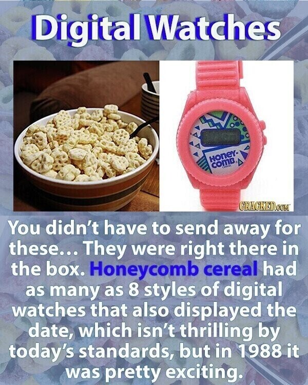 Digital Watches Honey- COMB CEREAL GRACKED.COM You didn't have to send away for these... They were right there in the box. Honeycomb cereal had as many as 8 styles of digital watches that also displayed the date, which isn't thrilling by today's standards, but in 1988 it was pretty exciting.